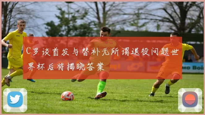 C罗谈首发与替补无所谓退役问题世界杯后将揭晓答案
