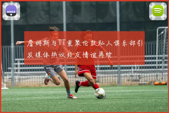 詹姆斯与TT重聚伦敦私人俱乐部引发媒体热议好友情谊再续